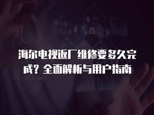 海爾電視返廠維修要多久完成？全面解析與用戶指南