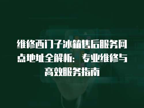維修西門子冰箱售后服務網點地址全解析：專業維修與高效服務指南