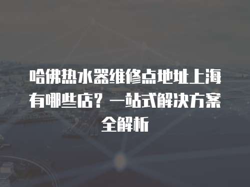 哈佛熱水器維修點地址上海有哪些店？一站式解決方案全解析