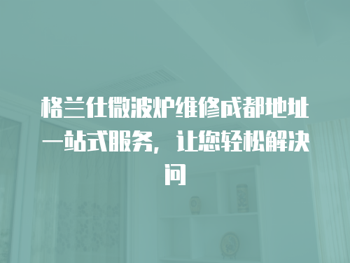 格蘭仕微波爐維修成都地址一站式服務(wù)，讓您輕松解決問(wèn)