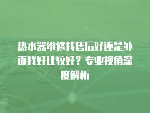 熱水器維修找售后好還是外面找好比較好？專業視角深度解析