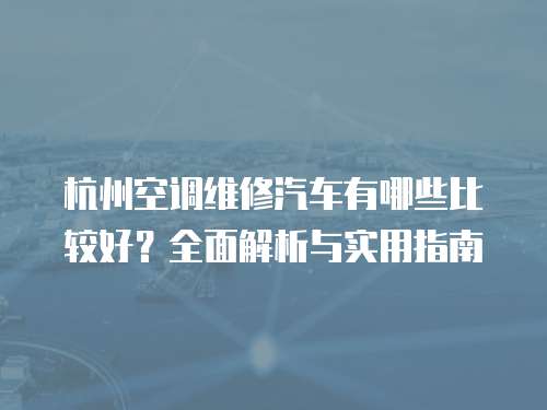 杭州空調維修汽車有哪些比較好？全面解析與實用指南