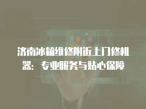 濟南冰箱維修附近上門修機器：專業服務與貼心保障