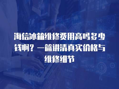 海信冰箱維修費用高嗎多少錢啊？一篇講清真實價格與維修細節