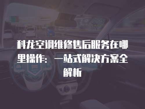 科龍空調維修售后服務在哪里操作：一站式解決方案全解析