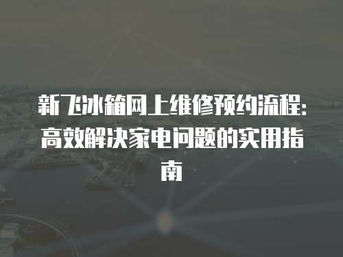 新飛冰箱網上維修預約流程：高效解決家電問題的實用指南