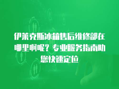 伊萊克斯冰箱售后維修部在哪里啊呢？專業(yè)服務指南助您快速定位