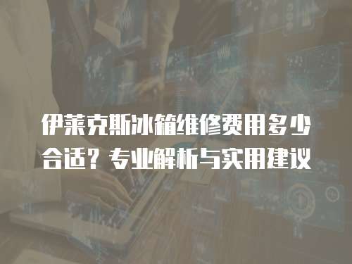 伊萊克斯冰箱維修費用多少合適？專業解析與實用建議