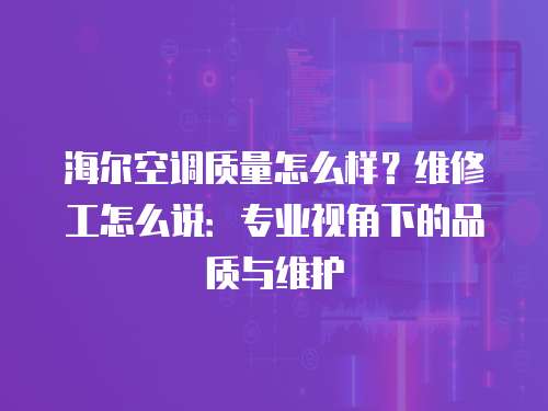 海爾空調質量怎么樣？維修工怎么說：專業視角下的品質與維護