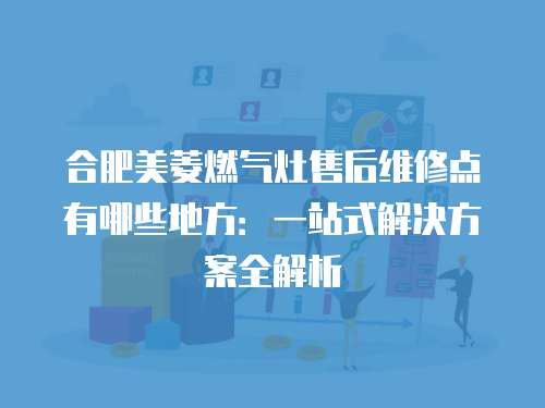 合肥美菱燃氣灶售后維修點有哪些地方：一站式解決方案全解析