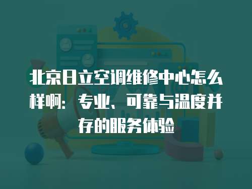 北京日立空調維修中心怎么樣啊：專業、可靠與溫度并存的服務體驗