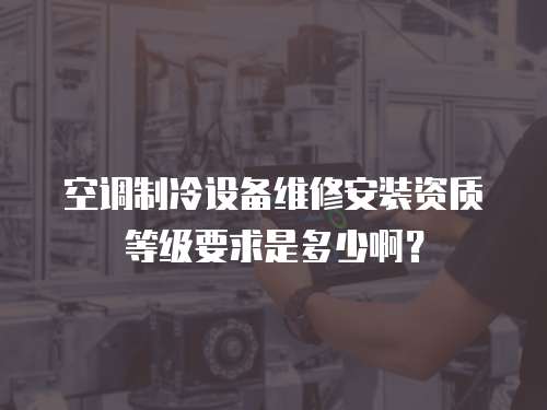 空調(diào)制冷設(shè)備維修安裝資質(zhì)等級要求是多少啊？