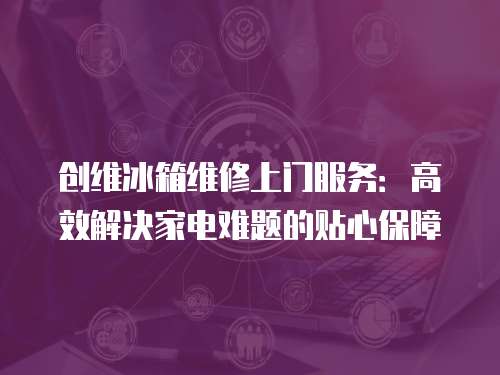 創維冰箱維修上門服務：高效解決家電難題的貼心保障