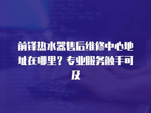 前鋒熱水器售后維修中心地址在哪里？專業(yè)服務(wù)觸手可及