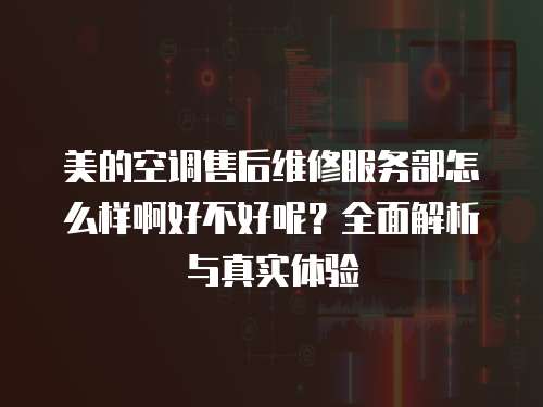 美的空調(diào)售后維修服務(wù)部怎么樣啊好不好呢？全面解析與真實體驗