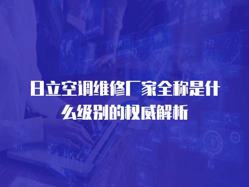 日立空調(diào)維修廠家全稱是什么級別的權(quán)威解析