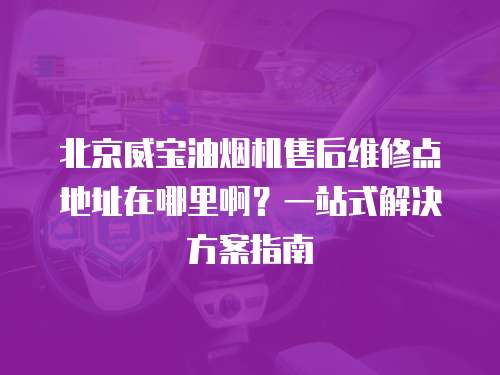 北京威寶油煙機售后維修點地址在哪里啊？一站式解決方案指南