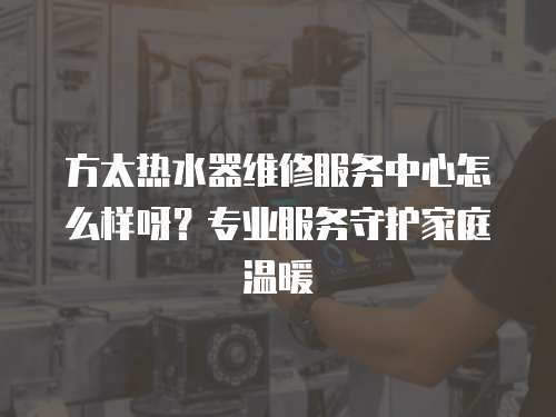 方太熱水器維修服務中心怎么樣呀？專業服務守護家庭溫暖
