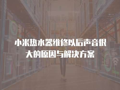 小米熱水器維修以后聲音很大的原因與解決方案