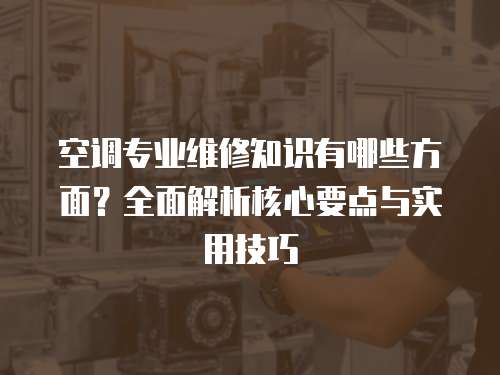 空調專業維修知識有哪些方面？全面解析核心要點與實用技巧