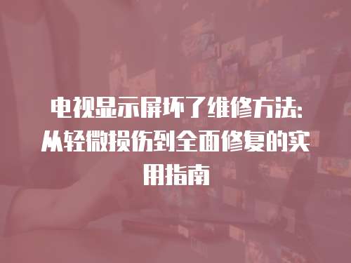 電視顯示屏壞了維修方法：從輕微損傷到全面修復的實用指南