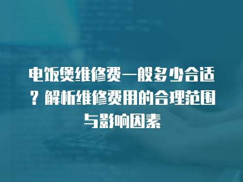 電飯煲維修費一般多少合適？解析維修費用的合理范圍與影響因素