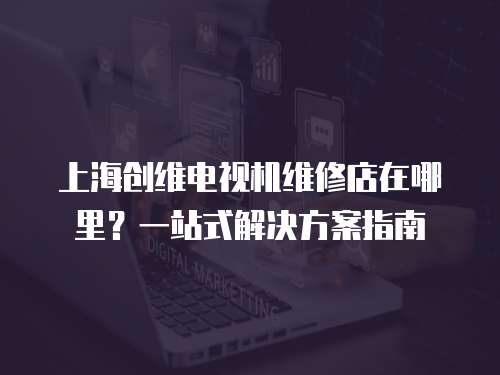 上海創維電視機維修店在哪里？一站式解決方案指南