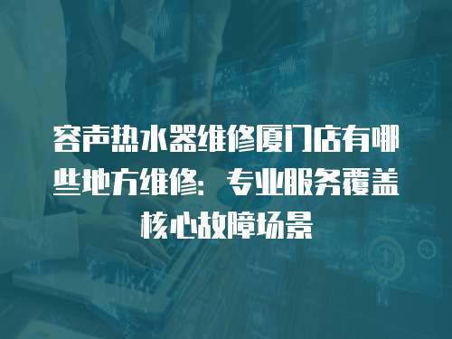 容聲熱水器維修廈門店有哪些地方維修：專業服務覆蓋核心故障場景