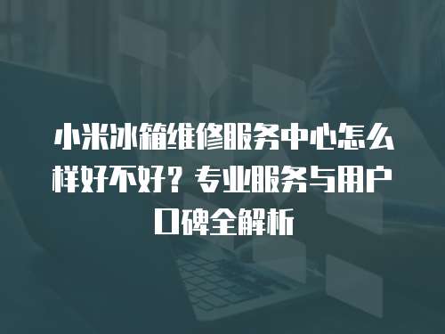 小米冰箱維修服務中心怎么樣好不好？專業服務與用戶口碑全解析