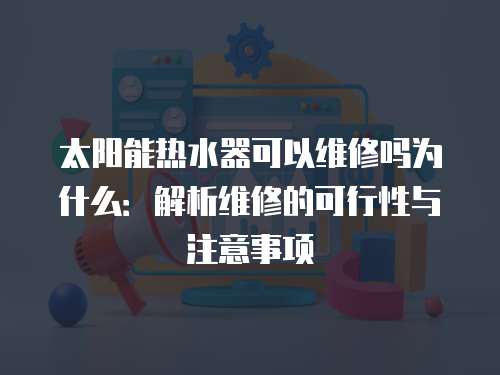 太陽能熱水器可以維修嗎為什么：解析維修的可行性與注意事項