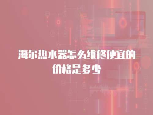 海爾熱水器怎么維修便宜的價格是多少
