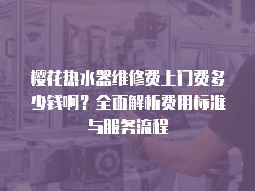 櫻花熱水器維修費上門費多少錢啊？全面解析費用標準與服務流程
