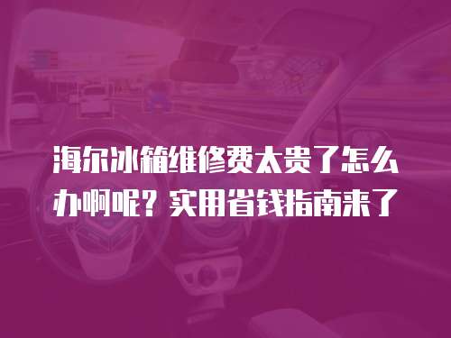 海爾冰箱維修費太貴了怎么辦啊呢？實用省錢指南來了