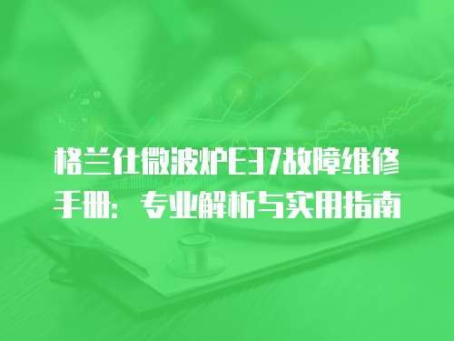 格蘭仕微波爐E37故障維修手冊：專業解析與實用指南
