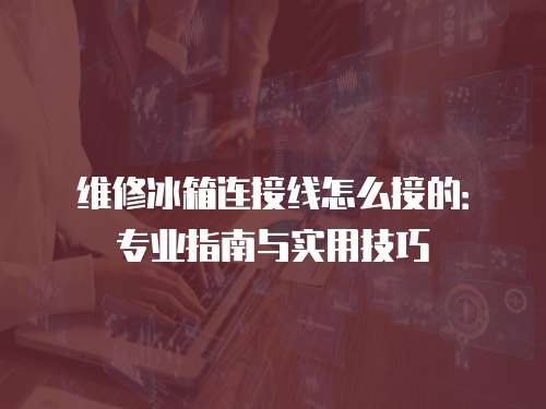 維修冰箱連接線怎么接的：專業指南與實用技巧