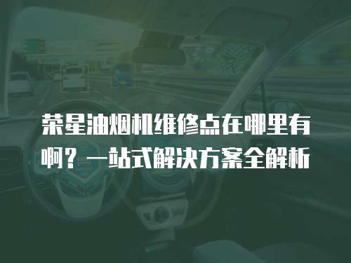 榮星油煙機維修點在哪里有啊？一站式解決方案全解析