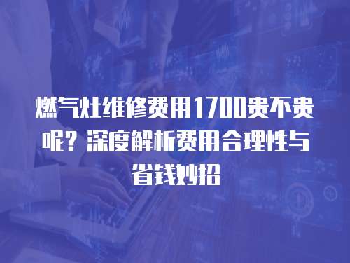 燃氣灶維修費用1700貴不貴呢？深度解析費用合理性與省錢妙招