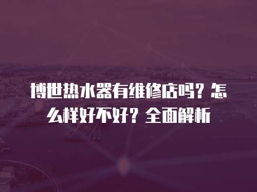 博世熱水器有維修店嗎？怎么樣好不好？全面解析