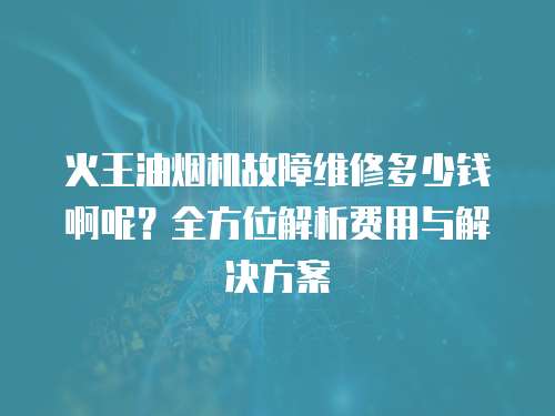 火王油煙機故障維修多少錢啊呢？全方位解析費用與解決方案
