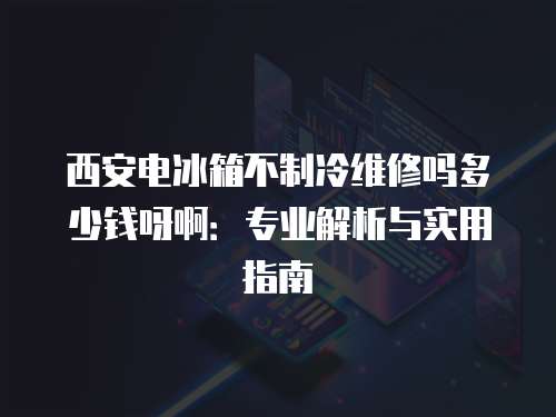 西安電冰箱不制冷維修嗎多少錢呀啊：專業解析與實用指南