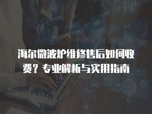 海爾微波爐維修售后如何收費？專業解析與實用指南