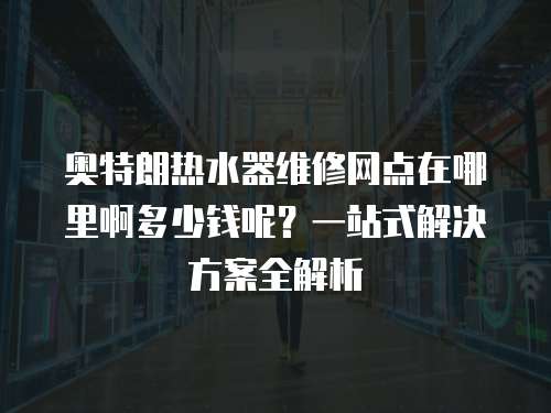奧特朗熱水器維修網點在哪里啊多少錢呢？一站式解決方案全解析