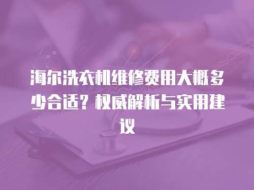 海爾洗衣機維修費用大概多少合適？權威解析與實用建議