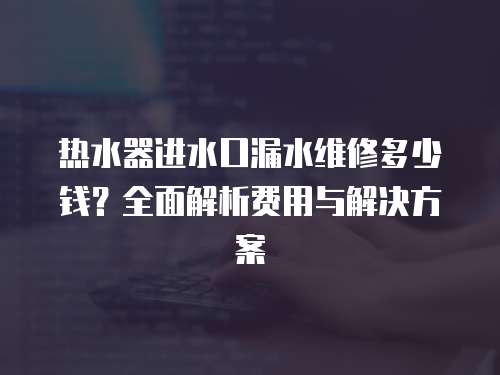 熱水器進水口漏水維修多少錢？全面解析費用與解決方案