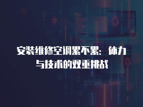 安裝維修空調累不累：體力與技術的雙重挑戰