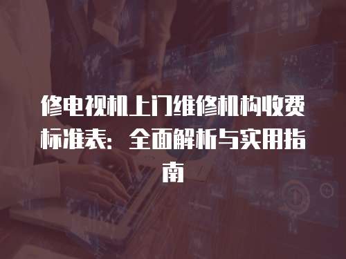 修電視機(jī)上門維修機(jī)構(gòu)收費(fèi)標(biāo)準(zhǔn)表：全面解析與實(shí)用指南