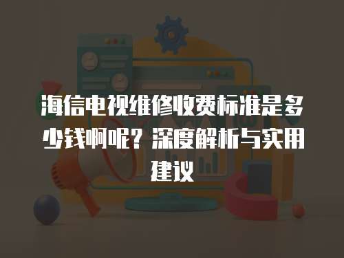 海信電視維修收費標準是多少錢啊呢？深度解析與實用建議