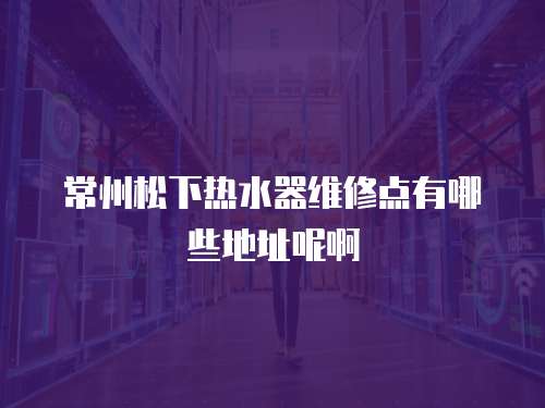 常州松下熱水器維修點有哪些地址呢啊