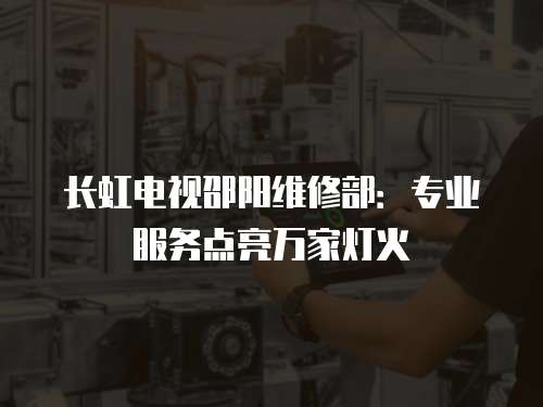 長虹電視邵陽維修部：專業服務點亮萬家燈火
