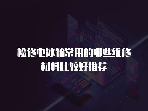 檢修電冰箱常用的哪些維修材料比較好推薦